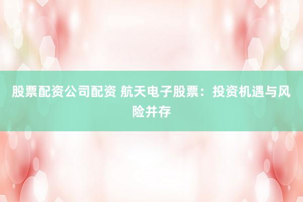 股票配资公司配资 航天电子股票：投资机遇与风险并存