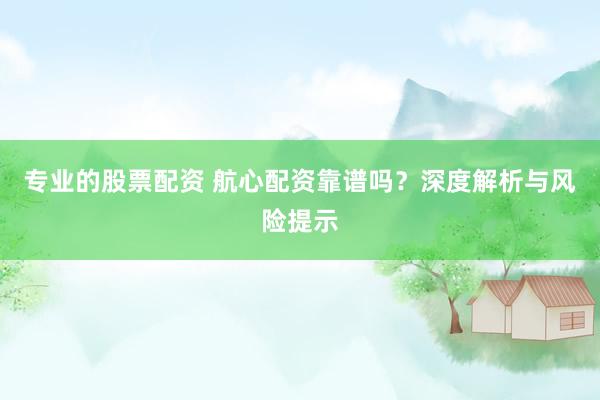 专业的股票配资 航心配资靠谱吗？深度解析与风险提示