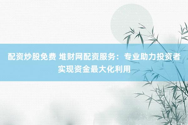 配资炒股免费 堆财网配资服务：专业助力投资者实现资金最大化利用