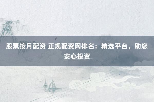 股票按月配资 正规配资网排名：精选平台，助您安心投资
