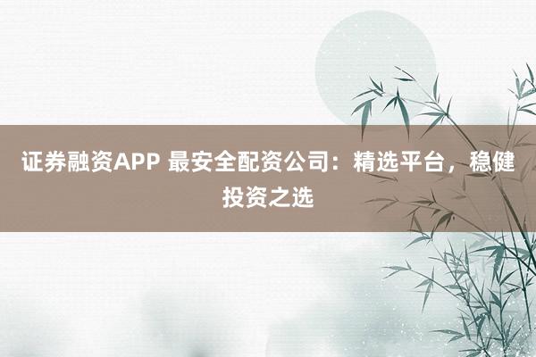 证券融资APP 最安全配资公司：精选平台，稳健投资之选