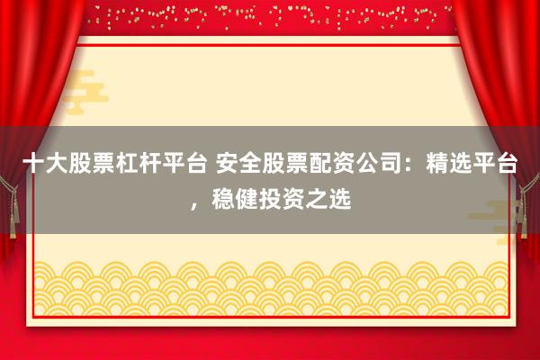 十大股票杠杆平台 安全股票配资公司：精选平台，稳健投资之选