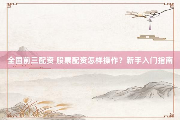 全国前三配资 股票配资怎样操作？新手入门指南