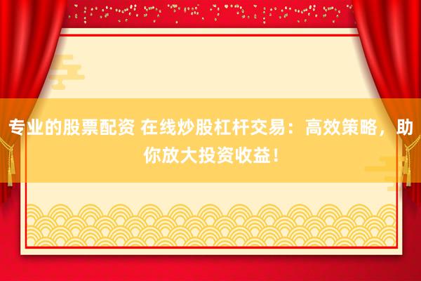 专业的股票配资 在线炒股杠杆交易：高效策略，助你放大投资收益！