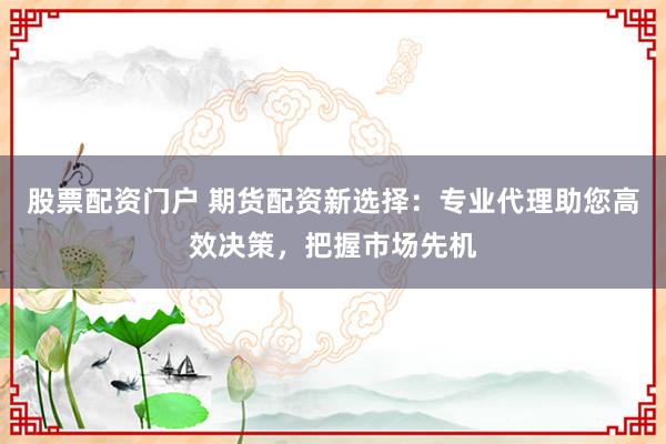 股票配资门户 期货配资新选择：专业代理助您高效决策，把握市场先机