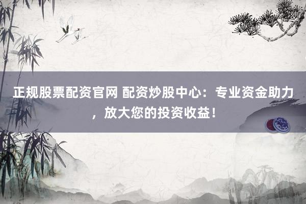 正规股票配资官网 配资炒股中心：专业资金助力，放大您的投资收益！