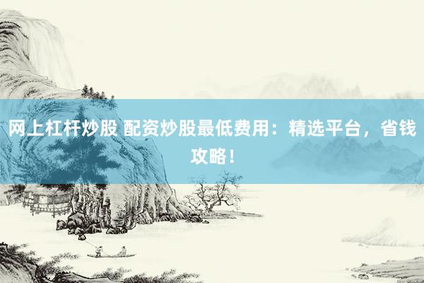 网上杠杆炒股 配资炒股最低费用：精选平台，省钱攻略！