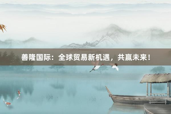 善隆国际：全球贸易新机遇，共赢未来！