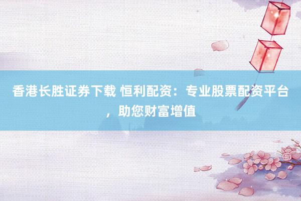 香港长胜证券下载 恒利配资：专业股票配资平台，助您财富增值