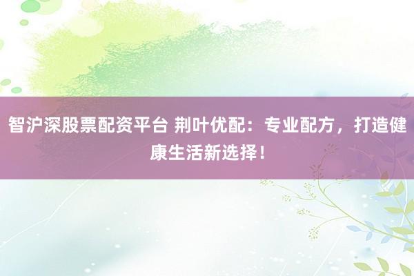 智沪深股票配资平台 荆叶优配：专业配方，打造健康生活新选择！