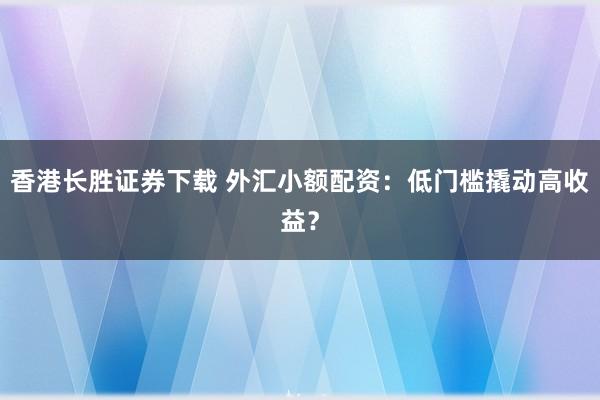 香港长胜证券下载 外汇小额配资：低门槛撬动高收益？