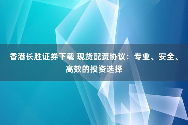 香港长胜证券下载 现货配资协议：专业、安全、高效的投资选择