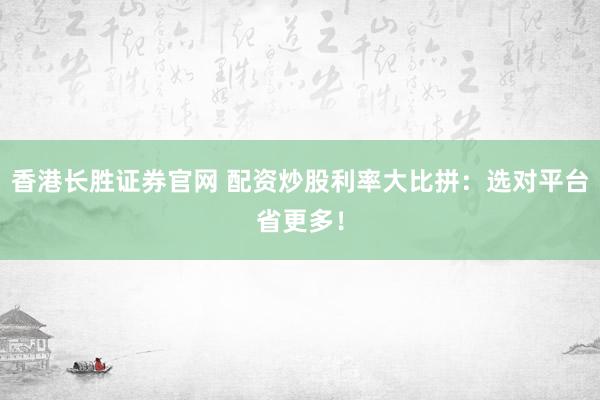 香港长胜证券官网 配资炒股利率大比拼：选对平台省更多！
