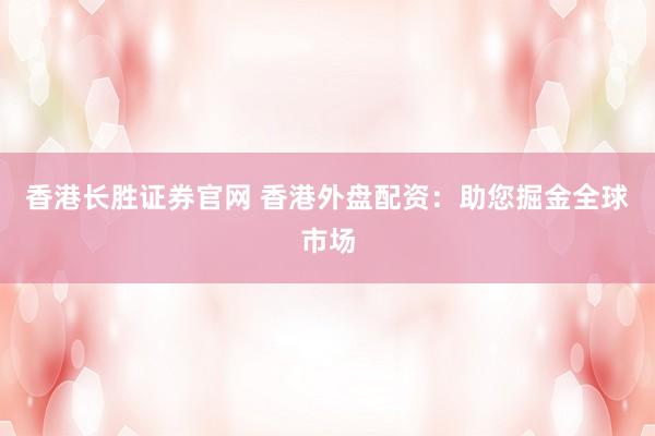香港长胜证券官网 香港外盘配资：助您掘金全球市场
