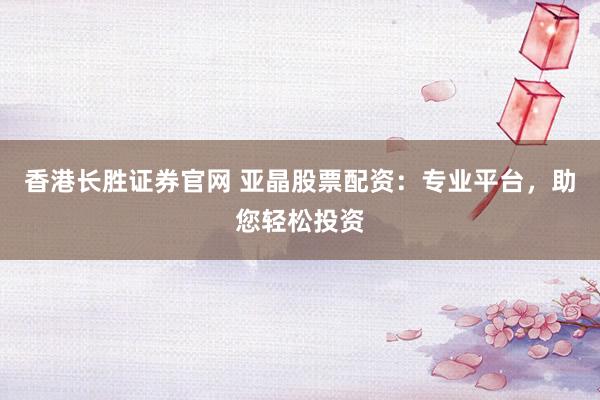 香港长胜证券官网 亚晶股票配资：专业平台，助您轻松投资