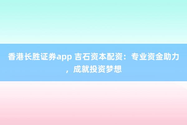 香港长胜证券app 吉石资本配资：专业资金助力，成就投资梦想
