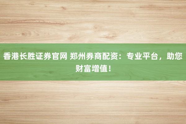 香港长胜证券官网 郑州券商配资：专业平台，助您财富增值！