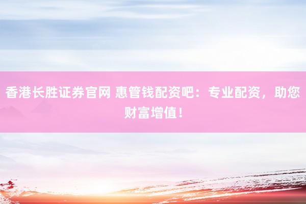 香港长胜证券官网 惠管钱配资吧：专业配资，助您财富增值！