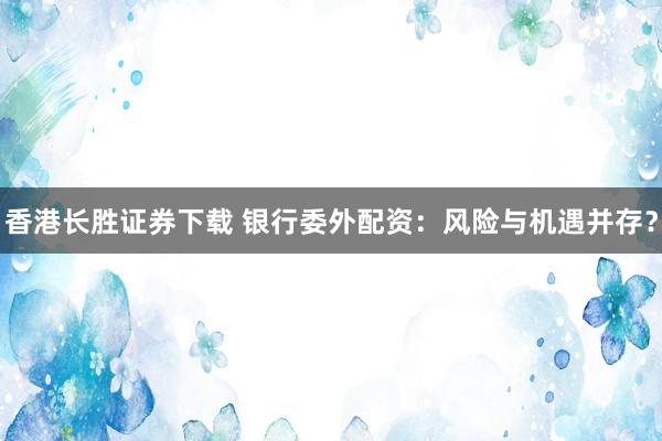 香港长胜证券下载 银行委外配资：风险与机遇并存？