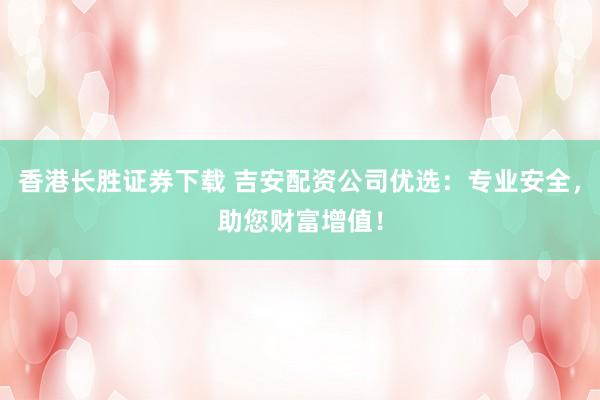 香港长胜证券下载 吉安配资公司优选：专业安全，助您财富增值！