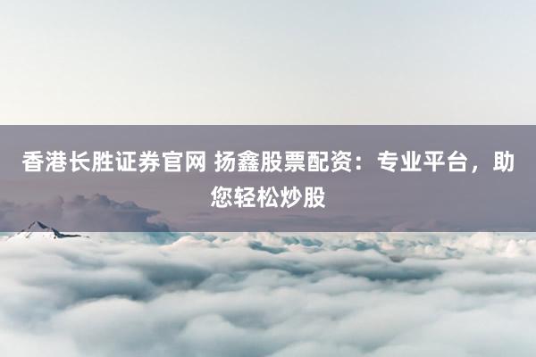 香港长胜证券官网 扬鑫股票配资：专业平台，助您轻松炒股