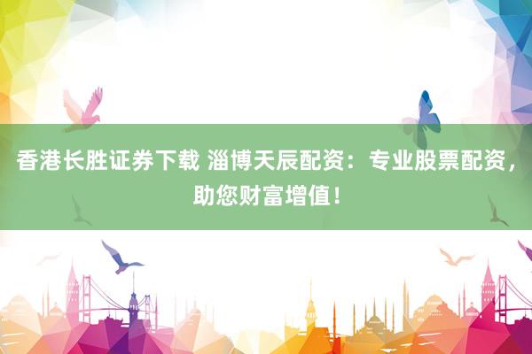 香港长胜证券下载 淄博天辰配资：专业股票配资，助您财富增值！