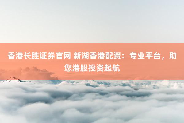 香港长胜证券官网 新湖香港配资：专业平台，助您港股投资起航