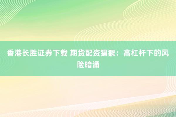 香港长胜证券下载 期货配资猖獗：高杠杆下的风险暗涌