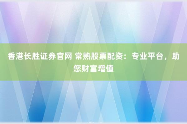 香港长胜证券官网 常熟股票配资：专业平台，助您财富增值