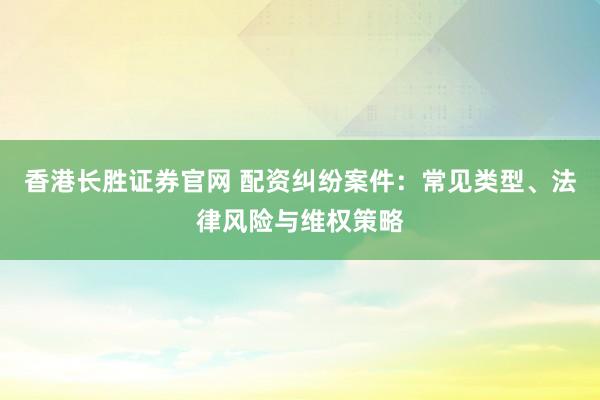 香港长胜证券官网 配资纠纷案件：常见类型、法律风险与维权策略