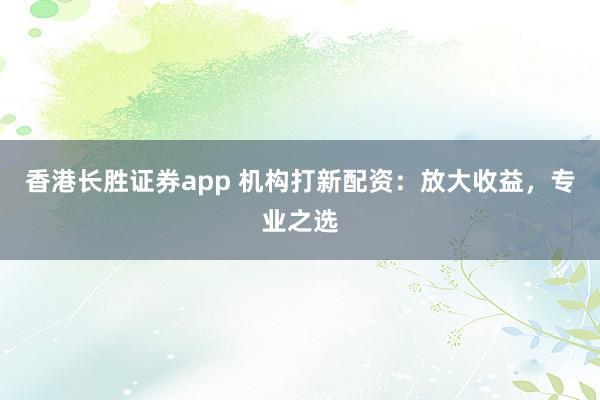 香港长胜证券app 机构打新配资：放大收益，专业之选