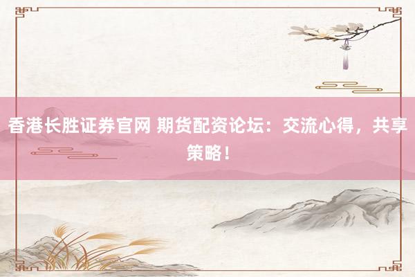 香港长胜证券官网 期货配资论坛：交流心得，共享策略！