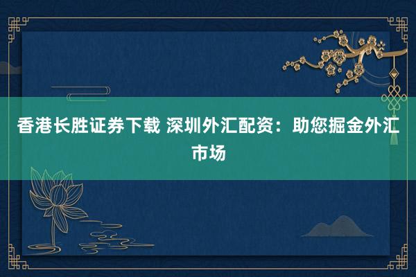 香港长胜证券下载 深圳外汇配资：助您掘金外汇市场