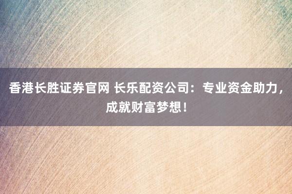 香港长胜证券官网 长乐配资公司：专业资金助力，成就财富梦想！