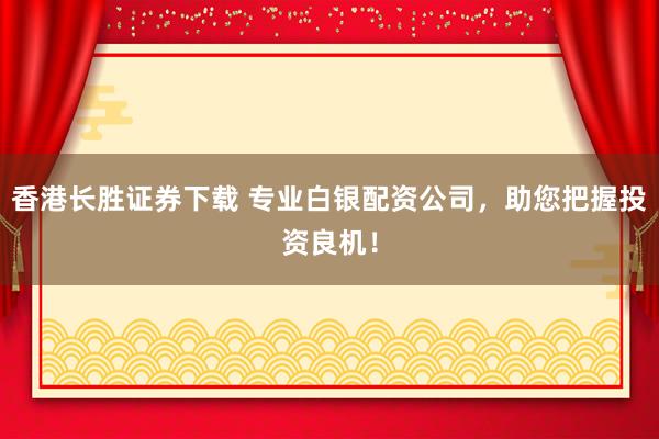 香港长胜证券下载 专业白银配资公司，助您把握投资良机！