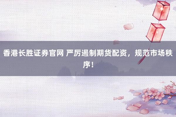 香港长胜证券官网 严厉遏制期货配资，规范市场秩序！