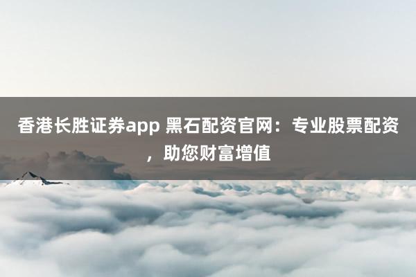 香港长胜证券app 黑石配资官网：专业股票配资，助您财富增值
