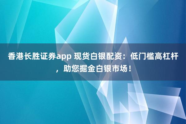 香港长胜证券app 现货白银配资：低门槛高杠杆，助您掘金白银市场！