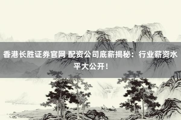 香港长胜证券官网 配资公司底薪揭秘：行业薪资水平大公开！