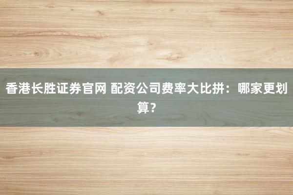 香港长胜证券官网 配资公司费率大比拼：哪家更划算？