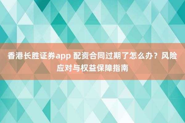 香港长胜证券app 配资合同过期了怎么办？风险应对与权益保障指南