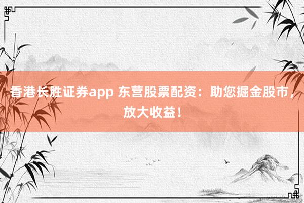 香港长胜证券app 东营股票配资：助您掘金股市，放大收益！