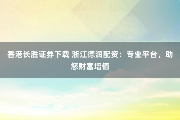 香港长胜证券下载 浙江德润配资：专业平台，助您财富增值