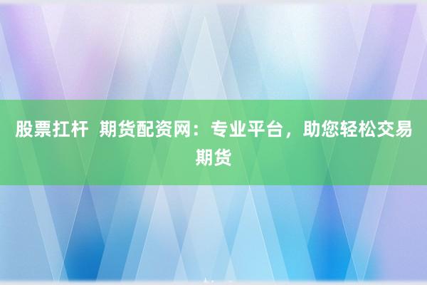股票扛杆  期货配资网：专业平台，助您轻松交易期货