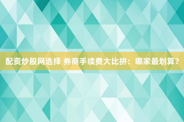 配资炒股网选择 券商手续费大比拼：哪家最划算？