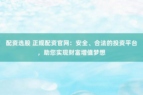 配资选股 正规配资官网：安全、合法的投资平台，助您实现财富增值梦想