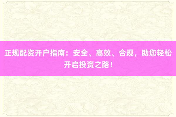 正规配资开户指南：安全、高效、合规，助您轻松开启投资之路！