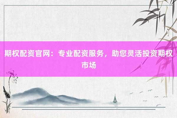 期权配资官网：专业配资服务，助您灵活投资期权市场
