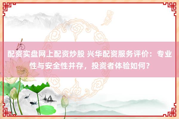 配资实盘网上配资炒股 兴华配资服务评价：专业性与安全性并存，投资者体验如何？