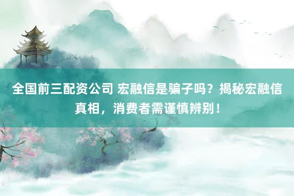 全国前三配资公司 宏融信是骗子吗？揭秘宏融信真相，消费者需谨慎辨别！